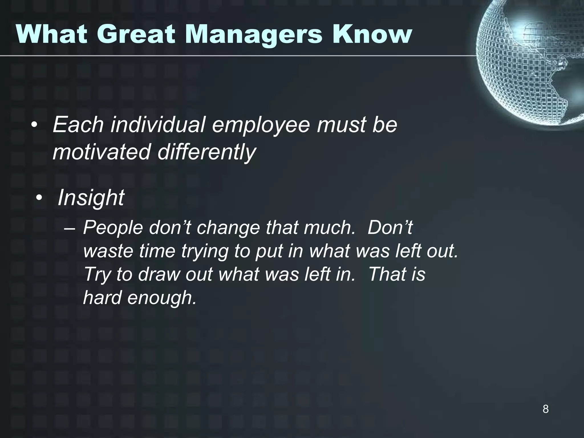 8
What Great Managers Know
• Insight
– People don’t change that much. Don’t
waste time trying to put in what was left out.
Try to draw out what was left in. That is
hard enough.
• Each individual employee must be
motivated differently
 