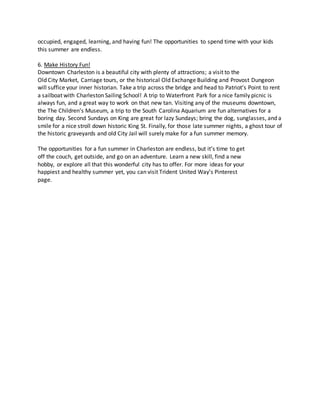 occupied, engaged, learning, and having fun! The opportunities to spend time with your kids
this summer are endless.
6. Make History Fun!
Downtown Charleston is a beautiful city with plenty of attractions; a visit to the
Old City Market, Carriage tours, or the historical Old Exchange Building and Provost Dungeon
will suffice your inner historian. Take a trip across the bridge and head to Patriot’s Point to rent
a sailboat with Charleston Sailing School! A trip to Waterfront Park for a nice family picnic is
always fun, and a great way to work on that new tan. Visiting any of the museums downtown,
the The Children's Museum, a trip to the South Carolina Aquarium are fun alternatives for a
boring day. Second Sundays on King are great for lazy Sundays; bring the dog, sunglasses, and a
smile for a nice stroll down historic King St. Finally, for those late summer nights, a ghost tour of
the historic graveyards and old City Jail will surely make for a fun summer memory.
The opportunities for a fun summer in Charleston are endless, but it’s time to get
off the couch, get outside, and go on an adventure. Learn a new skill, find a new
hobby, or explore all that this wonderful city has to offer. For more ideas for your
happiest and healthy summer yet, you can visit Trident United Way’s Pinterest
page.
 