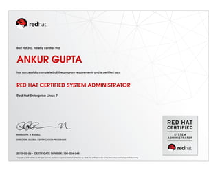 Red Hat,Inc. hereby certiﬁes that
ANKUR GUPTA
has successfully completed all the program requirements and is certiﬁed as a
RED HAT CERTIFIED SYSTEM ADMINISTRATOR
Red Hat Enterprise Linux 7
RANDOLPH. R. RUSSELL
DIRECTOR, GLOBAL CERTIFICATION PROGRAMS
2015-02-26 - CERTIFICATE NUMBER: 150-024-248
Copyright (c) 2010 Red Hat, Inc. All rights reserved. Red Hat is a registered trademark of Red Hat, Inc. Verify this certiﬁcate number at http://www.redhat.com/training/certiﬁcation/verify
 
