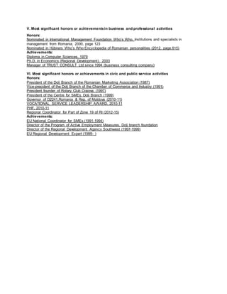 V. Most significant honors or achievementsin business and professional activities
Honors:
Nominated in International Management Foundation Who’s Who, Institutions and specialists in
management from Romania, 2000, page 123
Nominated in Hübners Who’s Who Encyclopedia of Romanian personalities (2012, page.615)
Achievements:
Diploma in Computer Sciences, 1979
Ph.D. in Economics (Regional Development), 2003
Manager of TRUST CONSULT Ltd since 1994 (business consulting company)
Vl. Most significant honors or achievements in civic and public service activities
Honors:
President of the Dolj Branch of the Romanian Marketing Association (1987)
Vice-president of the Dolj Branch of the Chamber of Commerce and Industry (1991)
President founder of Rotary Club Craiova (1997)
President of the Centre for SMEs, Dolj Branch (1999)
Governor of D2241,Romania & Rep. of Moldova (2010-11)
VOCATIONAL SERVICE LEADERSHIP AWARD, 2010-11
PHF, 2010-11
Regional Coordinator for Part of Zone 19 of RI (2012-15)
Achievements:
EU National Coordinator for SMEs (1991-1994)
Director of the Program of Active Employment Measures, Dolj branch foundation
Director of the Regional Development Agency Southwest (1997-1999)
EU Regional Development Expert (1999- )
 