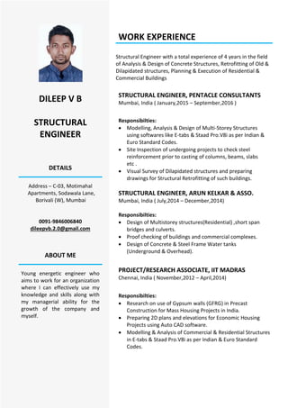 DILEEP V B
STRUCTURAL
ENGINEER
DETAILS
Address – C-03, Motimahal
Apartments, Sodawala Lane,
Borivali (W), Mumbai
0091-9846006840
dileepvb.2.0@gmail.com
ABOUT ME
Young energetic engineer who
aims to work for an organization
where I can effectively use my
knowledge and skills along with
my managerial ability for the
growth of the company and
myself.
WORK EXPERIENCE
Structural Engineer with a total experience of 4 years in the field
of Analysis & Design of Concrete Structures, Retrofitting of Old &
Dilapidated structures, Planning & Execution of Residential &
Commercial Buildings
STRUCTURAL ENGINEER, PENTACLE CONSULTANTS
Mumbai, India ( January,2015 – September,2016 )
Responsibilties:
 Modelling, Analysis & Design of Multi-Storey Structures
using softwares like E-tabs & Staad Pro.V8i as per Indian &
Euro Standard Codes.
 Site Inspection of undergoing projects to check steel
reinforcement prior to casting of columns, beams, slabs
etc .
 Visual Survey of Dilapidated structures and preparing
drawings for Structural Retrofitting of such buildings.
STRUCTURAL ENGINEER, ARUN KELKAR & ASSO.
Mumbai, India ( July,2014 – December,2014)
Responsibilties:
 Design of Multistorey structures(Residential) ,short span
bridges and culverts.
 Proof checking of buildings and commercial complexes.
 Design of Concrete & Steel Frame Water tanks
(Underground & Overhead).
PROJECT/RESEARCH ASSOCIATE, IIT MADRAS
Chennai, India ( November,2012 – April,2014)
Responsibilties:
 Research on use of Gypsum walls (GFRG) in Precast
Construction for Mass Housing Projects in India.
 Preparing 2D plans and elevations for Economic Housing
Projects using Auto CAD software.
 Modelling & Analysis of Commercial & Residential Structures
in E-tabs & Staad Pro.V8i as per Indian & Euro Standard
Codes.
 