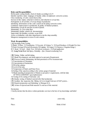 Roles and Responsibilities
Before paint coating Quality check of shades according to Q. P.
Identify repetitive minor stoppages of Quality online & implement corrective actions.
Close monitoring of color coated sheet at line.
Increase in line output, reduction in defects,and reduction in set up time.
Participation in all activities of set up change of production
Identifying deformation on line color coated coil & taking corrective action.
Continuous improvement in production & quality of finished products.
Maintaining rework & rejection records of panels.
Maintaining 1S, 2S in shop floor
Maintaining Quality related All documentation.
Supervising the Qualities activities as per SOP.
Active co-ordination with other department to run the shop smoothly.
Manpower management in terms of work content.
Work Responsibilities
[ A] Incoming Paint Testing.
1] Shade 2] Gloss 3] Visualization 3] Viscosity 4] Volume % 5] Pencil Hardness 6] Weight Per Liter
7] Paint Coverage 8] Scratch Resistance 9] Cupping 10] Impact 11] Fineness ( Hagman Gauge )
8] T- Bend 9] Acid – Alkali Test. 10] Solvent resistance. 11] Paint application
12] Long Term Test :Salt Sprey, Humidity , Quv ,Natural weathering Test.
[ B] Tinting; Online and lab tinting.
[ C] Shade Development, and shade approval as per party Requirement.
[ D] Process Control: Maintaining the bath parameters of Pre-treatment tank
1] Concentration of Chromium.
2] Concentration of Gardoclean.
3] PH of the solution.
4] Level of the tank.
5] Temperature of Finish and Prime Oven.
6] Setting of line speed according to the various gauge of material.
7] Shade matching & preparation of Shades as per party’s requirements, with the help
Of “BYK GARDNER” spectrophotometer
8] Testing of Zn coating of Galvanize coil,
[ E] Quality testing of finished material after final production.
[ F] Auxiliary line inspection like Slitting & Cut to length End user of SAP system...
[ G] Reports preparation and Submitting to Manager Q.A.
[ H] Action of rejected and Hold material To end use of this material.
Declaration
I hereby declare that the above written particulars are true to the best of my knowledge and belief.
Date yours truly,
Place: Rohit.A.Patil
 