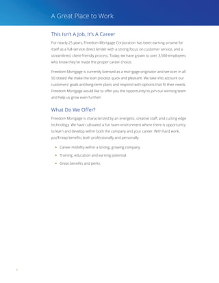 4
This Isn’t A Job, It’s A Career
For nearly 25 years, Freedom Mortgage Corporation has been earning a name for
itself as a full-service direct lender with a strong focus on customer service, and a
streamlined, client-friendly process. Today, we have grown to over 3,500 employees
who know they’ve made the proper career choice.
Freedom Mortgage is currently licensed as a mortgage originator and servicer in all
50 states! We make the loan process quick and pleasant. We take into account our
customers’ goals and long-term plans and respond with options that fit their needs.
Freedom Mortgage would like to offer you the opportunity to join our winning team
and help us grow even further!
What Do We Offer?
Freedom Mortgage is characterized by an energetic, creative staff, and cutting edge
technology. We have cultivated a fun team environment where there is opportunity
to learn and develop within both the company and your career. With hard work,
you’ll reap benefits both professionally and personally.
§§ Career mobility within a strong, growing company
§§ Training, education and earning potential
§§ Great benefits and perks
A Great Place to Work
 