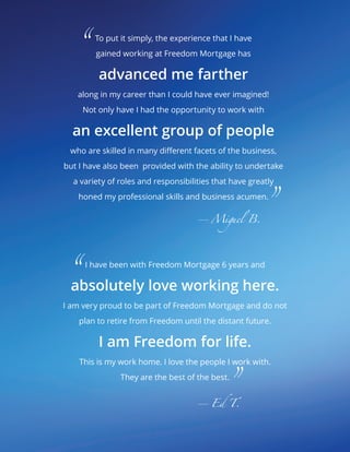 I have been with Freedom Mortgage 6 years and
absolutely love working here.
I am very proud to be part of Freedom Mortgage and do not
plan to retire from Freedom until the distant future.
I am Freedom for life.
This is my work home. I love the people I work with.
They are the best of the best.
			 						—Ed T.
To put it simply, the experience that I have
gained working at Freedom Mortgage has
advanced me farther
along in my career than I could have ever imagined!
Not only have I had the opportunity to work with
an excellent group of people
who are skilled in many different facets of the business,
but I have also been provided with the ability to undertake
a variety of roles and responsibilities that have greatly
honed my professional skills and business acumen.
									—Miguel B.
“
“
”
”
 