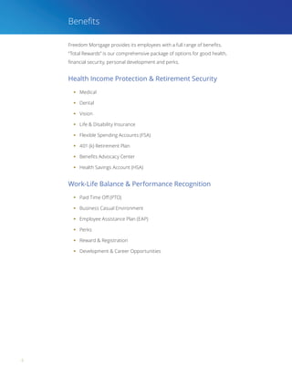 6
Benefits
Freedom Mortgage provides its employees with a full range of benefits.
“Total Rewards” is our comprehensive package of options for good health,
financial security, personal development and perks.
Health Income Protection & Retirement Security
§§ Medical
§§ Dental
§§ Vision
§§ Life & Disability Insurance
§§ Flexible Spending Accounts (FSA)
§§ 401 (k) Retirement Plan
§§ Benefits Advocacy Center
§§ Health Savings Account (HSA)
Work-Life Balance & Performance Recognition
§§ Paid Time Off (PTO)
§§ Business Casual Environment
§§ Employee Assistance Plan (EAP)
§§ Perks
§§ Reward & Registration
§§ Development & Career Opportunities
 