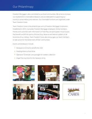 7
Our Philanthropy
Freedom Mortgage is also committed to our local communities. We strive to increase
our involvement in charitable endeavors and are dedicated to supporting our
country’s active military and veterans. Our charitable functions are organized under
Team Freedom Cares.
Team Freedom Cares is the philanthropic arm of Freedom Mortgage Corporation.
Established in 2013, it provides Freedom Mortgage employees, family members,
friends and customers with information on how they can participate in local causes
that benefit and lift the spirits of Active Duty, Reserve and Veteran soldiers of all
branches of our military. Team Freedom Cares also encourages our team members
to take action for the betterment of their communities.
Events and endeavors include:
§§ Backpack to School to benefit the USO
§§ Feeding America food drive
§§ Operation Gratitude care packages for soldiers collection
§§ Angel Tree toy drive for the Salvation Army
 