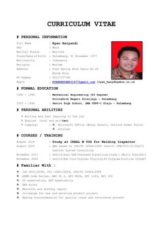 CURRICULUM VITAE
# PERSONAL INFORMATION
Full Name : Ryan Haryandi
Sex : Male
Marital Status : Married
Place/Date of Birth : Palembang, 01 November 1977
Nationality : Indonesia
Religion : Moslem
Address : Palm Spring Blok Oasis No.20
Batam Kota
HP Number : 08127727783
Email : RYANHARYANDI1977@gmail.com /ryan_haryd@yahoo.co.id
# FORMAL EDUCATION
1996 - 1999 : Mechanical Engineering (D3 Degree)
Politeknik Negeri Sriwijaya - Palembang
1993 - 1996 : Senior High School, SMA YKPP-1 Plaju - Palembang
# PERSONAL ABILITIES
＊ Willing and fast learning to the job
＊ English (oral and written)
＊ Computer :  Microsoft Office (Word, Excell, Outlook Power Point)
 Autocad
# COURSES / TRAINING
August 2015 : Study at IKBAL M YOS for Welding Inspector
August 2015 : QMS based on ISO/TS 16949:2009 (certf: STM/VII/15/24227)
Central System Consulting
November 2011 : Sertifikasi OSH Overhead Travelling Crane 1 (Multi Transfer)
November 2009 : Sertifikat Core Trainer Training K3 Program Positive (JILAF)
# Familiar With :
 ISO 9001/2008, ISO 14001/2004, ISO/TS 16949:2009
 ASME Code Series, AWS D1.1, API RP2A, API 1104, API 650
 DT examination, NDT Examination
 ABS Rules
 Maintain and monthly report
 In-charge for new and existing product project
 Making Countermeasure for quality issue and recurrence prevent
 