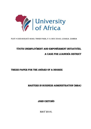 Plot # 2982 Bukavu Road, Thorn Park, P. O. Box 35440, Lusaka. Zambia
Youth Unemployment and Empowerment Initiatives,
A case for Luangwa District
THESIS PAPER FOR THE AWARD OF A DEGREE
MASTERS IN BUSINESS ADMINISTRATION (MBA)
JOHN CHITUWO
MAY 2016.
 