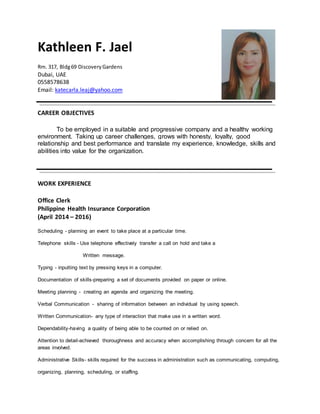 Kathleen F. Jael
Rm. 317, Bldg69 DiscoveryGardens
Dubai, UAE
0558578638
Email: katecarla.leaj@yahoo.com
CAREER OBJECTIVES
To be employed in a suitable and progressive company and a healthy working
environment. Taking up career challenges, grows with honesty, loyalty, good
relationship and best performance and translate my experience, knowledge, skills and
abilities into value for the organization.
WORK EXPERIENCE
Office Clerk
Philippine Health Insurance Corporation
(April 2014 – 2016)
Scheduling - planning an event to take place at a particular time.
Telephone skills - Use telephone effectively transfer a call on hold and take a
Written message.
Typing - inputting text by pressing keys in a computer.
Documentation of skills-preparing a set of documents provided on paper or online.
Meeting planning - creating an agenda and organizing the meeting.
Verbal Communication - sharing of information between an individual by using speech.
Written Communication- any type of interaction that make use in a written word.
Dependability-having a quality of being able to be counted on or relied on.
Attention to detail-achieved thoroughness and accuracy when accomplishing through concern for all the
areas involved.
Administrative Skills- skills required for the success in administration such as communicating, computing,
organizing, planning, scheduling, or staffing.
 