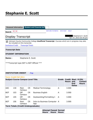 Stephanie E. Scott
Personal Information Student and Financial Aid
Search
RETURN TO MENU | SITE MAP | HELP
Display Transcript 00717755 Stephanie E. Scott
Apr 27, 2015 03:45 pm
Johnson County Community College Unofficial Transcript. Courses which are in progress may also
be included on this transcript.
Institution Credit Transcript Totals
Transcript Data
STUDENT INFORMATION
Name : Stephanie E. Scott
***Transcript type:SDT is NOT Official ***
INSTITUTION CREDIT -Top-
Term: Credit Fall 2011
Subject Course Campus Level Title Grade Credit
Hours
Start
and
End
Dates
R CEU
Contact
Hours
AAC 130 Main
Campus
CR Medical Terminology A 3.000
BOT 103 Off
Campus
CR Business English A 3.000
BOT 105 Off
Campus
CR Keyboarding/Formatting I A 3.000
BOT 106 Main
Campus
CR Intro to Business Computer
App
A 3.000
Term Totals (Credit-Undergraduate)
Attempt
Hours
Passed
Hours
Earned
Hours
 
