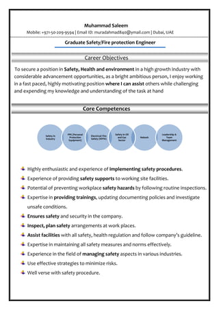 Safety in
Industry
PPE (Personal
Protection
Equipment)
Nebosh
Electrical/ Fire
Safety (NFPA)
Safety in Oil
and Gas
Sector
Leadership &
Team
Management
Muhammad Saleem
Mobile: +971-50-209-9594 | Email ID: muradahmad840@ymail.com | Dubai, UAE
}
Graduate Safety/Fire protection Engineer
Career Objectives
S To secure a position in Safety, Health and environment in a high growth industry with
considerable advancement opportunities, as a bright ambitious person, I enjoy working
in a fast paced, highly motivating position where I can assist others while challenging
and expending my knowledge and understanding of the task at hand
Core Competences
Highly enthusiastic and experience of implementing safety procedures.
Experience of providing safety supports to working site facilities.
Potential of preventing workplace safety hazards by following routine inspections.
Expertise in providing trainings, updating documenting policies and investigate
unsafe conditions.
Ensures safety and security in the company.
Inspect, plan safety arrangements at work places.
Assist facilities with all safety, health regulation and follow company’s guideline.
Expertise in maintaining all safety measures and norms effectively.
Experience in the field of managing safety aspects in various industries.
Use effective strategies to minimize risks.
Well verse with safety procedure.
 