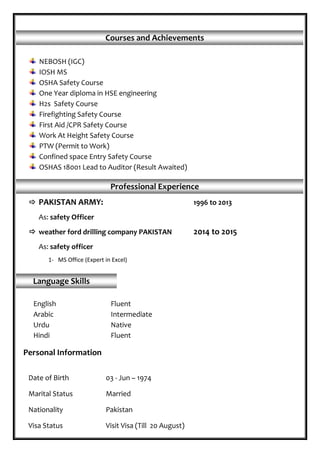  PAKISTAN ARMY: 1996 to 2013
As: safety Officer
 weather ford drilling company PAKISTAN 2014 to 2015
As: safety officer
1- MS Office (Expert in Excel)
Courses and Achievements
NEBOSH (IGC)
IOSH MS
OSHA Safety Course
One Year diploma in HSE engineering
H2s Safety Course
Firefighting Safety Course
First Aid /CPR Safety Course
Work At Height Safety Course
PTW (Permit to Work)
Confined space Entry Safety Course
OSHAS 18001 Lead to Auditor (Result Awaited)
Professional Experience
Language Skills
English Fluent
Arabic Intermediate
Urdu Native
Hindi Fluent
Date of Birth 03 - Jun – 1974
Marital Status Married
Nationality Pakistan
Visa Status Visit Visa (Till 20 August)
Personal Information
 