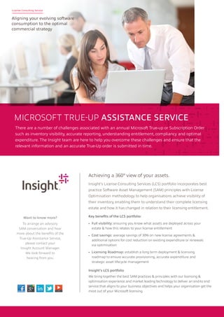There are a number of challenges associated with an annual Microsoft True-up or Subscription Order
such as inventory visibility, accurate reporting, understanding entitlement, compliancy and optimal
expenditure. The Insight team are here to help you overcome these challenges and ensure that the
relevant information and an accurate True-Up order is submitted in time.
MICROSOFT TRUE-UP ASSISTANCE SERVICE
Achieving a 360O view of your assets.
Insight’s License Consulting Services (LCS) portfolio incorporates best
practice Software Asset Management (SAM) principles with License
Optimisation methodology to help organisations achieve visibility of
their inventory, enabling them to understand their complete licensing
estate and how it has changed in relation to their licensing entitlement.
Insight’s LCS portfolio
We bring together the best SAM practices & principles with our licensing &
optimisation experience and market leading technology to deliver an end-to end
service that aligns to your business objectives and helps your organisation get the
most out of your Microsoft licensing.
Key benefits of the LCS portfolio:
•	 Full visibility: ensuring you know what assets are deployed across your
estate & how this relates to your license entitlement
•	 Cost savings: average savings of 30% on new license agreements &
additional options for cost reduction on existing expenditure or renewals
via optimisation
•	 Licensing Roadmap: establish a long term deployment & licensing
roadmap to ensure accurate provisioning, accurate expenditure and
strategic asset lifecycle management
Want to know more?
To arrange an advisory
SAM conversation and hear
more about the benefits of the
True-Up Assistance Service,
please contact your
Insight Account Manager.
We look forward to
hearing from you.
License Consulting Service
Aligning your evolving software
consumption to the optimal
commercial strategy
 