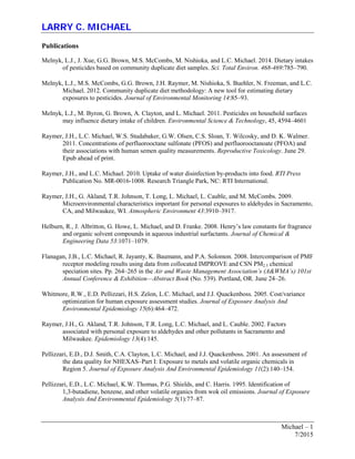 LARRY C. MICHAEL
Michael – 1
7/2015
Publications
Melnyk, L.J., J. Xue, G.G. Brown, M.S. McCombs, M. Nishioka, and L.C. Michael. 2014. Dietary intakes
of pesticides based on community duplicate diet samples. Sci. Total Environ. 468-469:785–790.
Melnyk, L.J., M.S. McCombs, G.G. Brown, J.H. Raymer, M. Nishioka, S. Buehler, N. Freeman, and L.C.
Michael. 2012. Community duplicate diet methodology: A new tool for estimating dietary
exposures to pesticides. Journal of Environmental Monitoring 14:85–93.
Melnyk, L.J., M. Byron, G. Brown, A. Clayton, and L. Michael. 2011. Pesticides on household surfaces
may influence dietary intake of children. Environmental Science & Technology, 45, 4594–4601
Raymer, J.H., L.C. Michael, W.S. Studabaker, G.W. Olsen, C.S. Sloan, T. Wilcosky, and D. K. Walmer.
2011. Concentrations of perfluorooctane sulfonate (PFOS) and perfluorooctanoate (PFOA) and
their associations with human semen quality measurements. Reproductive Toxicology. June 29.
Epub ahead of print.
Raymer, J.H., and L.C. Michael. 2010. Uptake of water disinfection by-products into food. RTI Press
Publication No. MR-0016-1008. Research Triangle Park, NC: RTI International.
Raymer, J.H., G. Akland, T.R. Johnson, T. Long, L. Michael, L. Cauble, and M. McCombs. 2009.
Microenvironmental characteristics important for personal exposures to aldehydes in Sacramento,
CA, and Milwaukee, WI. Atmospheric Environment 43:3910–3917.
Helburn, R., J. Albritton, G. Howe, L. Michael, and D. Franke. 2008. Henry’s law constants for fragrance
and organic solvent compounds in aqueous industrial surfactants. Journal of Chemical &
Engineering Data 53:1071–1079.
Flanagan, J.B., L.C. Michael, R. Jayanty, K. Baumann, and P.A. Solomon. 2008. Intercomparison of PMF
receptor modeling results using data from collocated IMPROVE and CSN PM2.5 chemical
speciation sites. Pp. 264–265 in the Air and Waste Management Association’s (A&WMA’s) 101st
Annual Conference & Exhibition—Abstract Book (No. 539). Portland, OR. June 24–26.
Whitmore, R.W., E.D. Pellizzari, H.S. Zelon, L.C. Michael, and J.J. Quackenboss. 2005. Cost/variance
optimization for human exposure assessment studies. Journal of Exposure Analysis And
Environmental Epidemiology 15(6):464–472.
Raymer, J.H., G. Akland, T.R. Johnson, T.R. Long, L.C. Michael, and L. Cauble. 2002. Factors
associated with personal exposure to aldehydes and other pollutants in Sacramento and
Milwaukee. Epidemiology 13(4):145.
Pellizzari, E.D., D.J. Smith, C.A. Clayton, L.C. Michael, and J.J. Quackenboss. 2001. An assessment of
the data quality for NHEXAS–Part I: Exposure to metals and volatile organic chemicals in
Region 5. Journal of Exposure Analysis And Environmental Epidemiology 11(2):140–154.
Pellizzari, E.D., L.C. Michael, K.W. Thomas, P.G. Shields, and C. Harris. 1995. Identification of
1,3-butadiene, benzene, and other volatile organics from wok oil emissions. Journal of Exposure
Analysis And Environmental Epidemiology 5(1):77–87.
 