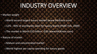 INDUSTRY OVERVIEW
• Market weight
oWorld second largest luxury market (www.McKinsie.com)
o12% - 40% of worldwide sales for luxury brand (HSBC Feb, 2009)
oThe market is Worth $15 billion -$20 (www.McKinsie.com)
• Nature of market
oMature and concentrated market
oWorld highest per capita spending for luxury goods
 