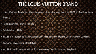 THE LOUIS VUITTON BRAND
• Louis Vuitton Malletier the company's founder was born in 1821 in Anchay, Jura,
France
• Headquarters : Paris, France
• Established: 1854
• In 1854 it launched its first product- Flat Bottom Trunks with Trianon Cavases
• Regional involvement: Global
• In 1885 the firm opened its first overseas firm in London England
 