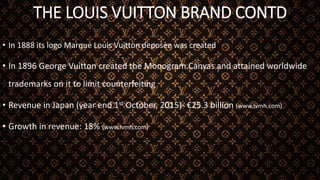 THE LOUIS VUITTON BRAND CONTD
• In 1888 its logo Marque Louis Vuitton deposèe was created
• In 1896 George Vuitton created the Monogram Canvas and attained worldwide
trademarks on it to limit counterfeiting
• Revenue in Japan (year end 1st October, 2015)- €25.3 billion (www.lvmh.com)
• Growth in revenue: 18% (www.lvmh.com)
 