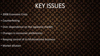 KEY ISSUES
• 2008 Economic Crisis
• Counterfeiting
• Over dependence on the Japanese market
• Changes in consumer preferences
• Keeping control of its Multinational business
• Market dilution
 