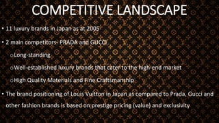 COMPETITIVE LANDSCAPE
• 11 luxury brands in Japan as at 2005
• 2 main competitors- PRADA and GUCCI
oLong-standing
oWell-established luxury brands that cater to the high-end market
oHigh Quality Materials and Fine Craftsmanship
• The brand positioning of Louis Vuitton in Japan as compared to Prada, Gucci and
other fashion brands is based on prestige pricing (value) and exclusivity
 