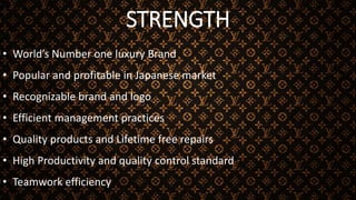 STRENGTH
• World’s Number one luxury Brand
• Popular and profitable in Japanese market
• Recognizable brand and logo
• Efficient management practices
• Quality products and Lifetime free repairs
• High Productivity and quality control standard
• Teamwork efficiency
 