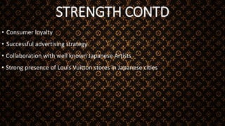 STRENGTH CONTD
• Consumer loyalty
• Successful advertising strategy
• Collaboration with well known Japanese Artists
• Strong presence of Louis Vuitton stores in Japanese cities
 