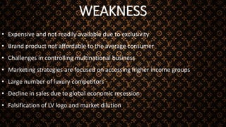 WEAKNESS
• Expensive and not readily available due to exclusivity
• Brand product not affordable to the average consumer
• Challenges in controlling multinational business
• Marketing strategies are focused on accessing higher income groups
• Large number of luxury competitors
• Decline in sales due to global economic recession
• Falsification of LV logo and market dilution
 