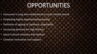 OPPORTUNITIES
• Consumer’s Long time attachment to Louis Vuitton brand
• Employing highly experienced personnel
• Evolution of ageing of Japanese population
• Increasing demand for high fashion
• Socio Cultural relations with fashion
• Constant innovation and support
 