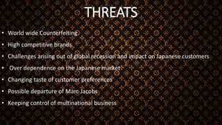 THREATS
• World wide Counterfeiting
• High competitive brands
• Challenges arising out of global recession and impact on Japanese customers
• Over dependence on the Japanese market
• Changing taste of customer preferences
• Possible departure of Marc Jacobs
• Keeping control of multinational business
 