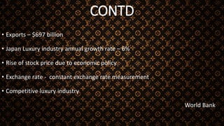 CONTD
• Exports – $697 billion
• Japan Luxury industry annual growth rate – 6%
• Rise of stock price due to economic policy
• Exchange rate - constant exchange rate measurement
• Competitive luxury industry
World Bank
 
