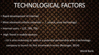 TECHNOLOGICAL FACTORS
• Rapid development of Internet
• Most advanced cellular networks – ( source, euro technology)
• Internet users – 122, 799, 736
• High Trend in mobile devices-
oLV is also reckoning its odds in a potential partnership with a technology
company to launch its first smartwatch series (Reisinger, 2014)
World Bank
 