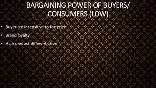 BARGAINING POWER OF BUYERS/
CONSUMERS (LOW)
• Buyer are insensitive to the price
• Brand loyalty
• High product differentiation
 