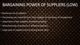 BARGAINING POWER OF SUPPLIERS (LOW)
• Numerous no of suppliers
• Purchasing raw materials from their supplier on the bases of consignment
• Acquisition of key suppliers of leather products
• Manufacturing of products in different locations
• Large pool of suppliers due to strong brand value
 
