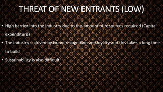 THREAT OF NEW ENTRANTS (LOW)
• High barrier into the industry due to the amount of resources required (Capital
expenditure)
• The industry is driven by brand recognition and loyalty and this takes a long time
to build
• Sustainability is also difficult
 
