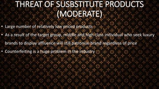 THREAT OF SUSBSTITUTE PRODUCTS
(MODERATE)
• Large number of relatively low priced products
• As a result of the target group, middle and high class individual who seek luxury
brands to display affluence will still patronise brand regardless of price
• Counterfeiting is a huge problem in the industry
 