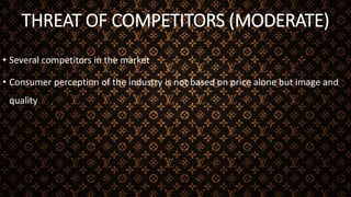 THREAT OF COMPETITORS (MODERATE)
• Several competitors in the market
• Consumer perception of the industry is not based on price alone but image and
quality
 