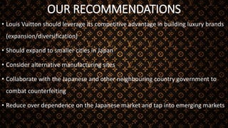 OUR RECOMMENDATIONS
• Louis Vuitton should leverage its competitive advantage in building luxury brands
(expansion/diversification)
• Should expand to smaller cities in Japan
• Consider alternative manufacturing sites
• Collaborate with the Japanese and other neighbouring country government to
combat counterfeiting
• Reduce over dependence on the Japanese market and tap into emerging markets
 