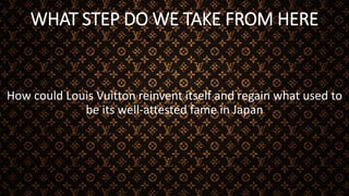 WHAT STEP DO WE TAKE FROM HERE
How could Louis Vuitton reinvent itself and regain what used to
be its well-attested fame in Japan
 