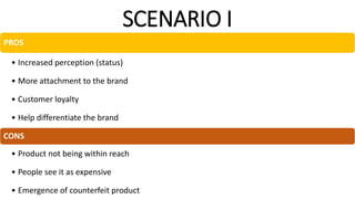 SCENARIO I
PROS
• Increased perception (status)
• More attachment to the brand
• Customer loyalty
• Help differentiate the brand
CONS
• Product not being within reach
• People see it as expensive
• Emergence of counterfeit product
 