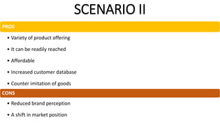 SCENARIO II
PROS
• Variety of product offering
• It can be readily reached
• Affordable
• Increased customer database
• Counter imitation of goods
CONS
• Reduced brand perception
• A shift in market position
 