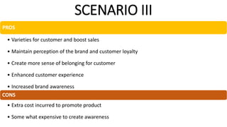 SCENARIO III
PROS
• Varieties for customer and boost sales
• Maintain perception of the brand and customer loyalty
• Create more sense of belonging for customer
• Enhanced customer experience
• Increased brand awareness
CONS
• Extra cost incurred to promote product
• Some what expensive to create awareness
 