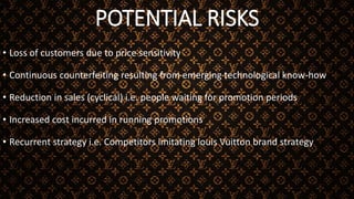 POTENTIAL RISKS
• Loss of customers due to price sensitivity
• Continuous counterfeiting resulting from emerging technological know-how
• Reduction in sales (cyclical) i.e. people waiting for promotion periods
• Increased cost incurred in running promotions
• Recurrent strategy i.e. Competitors imitating louis Vuitton brand strategy
 