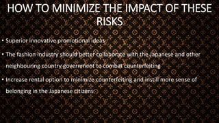 HOW TO MINIMIZE THE IMPACT OF THESE
RISKS
• Superior innovative promotional ideas
• The fashion industry should better collaborate with the Japanese and other
neighbouring country government to combat counterfeiting
• Increase rental option to minimize counterfeiting and instill more sense of
belonging in the Japanese citizens
 