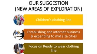 OUR SUGGESTION
(NEW AREAS OF EXPLORATION)
Children's clothing line
Establishing and internet business
& expanding to mid size cities
Focus on Ready to wear clothing
line
 