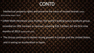 CONTD
Intellectual property rights and preserve the value of trusted brands (LVMH,
2014/ Market Watch, 2014)
• LVMH Moët Hennessy Louis Vuitton, the world’s leading luxury products group,
recorded an 18% increase in revenue, reaching €25.3 billion, for the first nine
months of 2015 (www.lvmh.com)
• The Group continues to deliver strong growth in Europe and the United States,
and is seeing an acceleration in Japan.
 