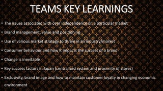 TEAMS KEY LEARNINGS
• The issues associated with over independence on a particular market
• Brand management, value and positioning
• Use of various market strategy to thrive in an industry/market
• Consumer behaviour and how it impacts the success of a brand
• Change is inevitable
• Key success factors in Japan (centralized system and proximity of stores)
• Exclusivity, brand image and how to maintain customer loyalty in changing economic
environment
 