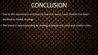 CONCLUSION
• Due to the experiences and lessons learnt in Japan, Louis Vuitton has been
building its Global strategy
• The brand is now expanding its strategy towards mid sized and smaller cities
 