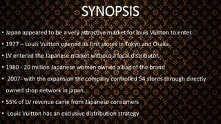 SYNOPSIS
• Japan appeared to be a very attractive market for louis Vuitton to enter.
• 1977 – Louis Vuitton opened its first stores in Tokyo and Osaka.
• LV entered the Japanese market without a local distributor.
• 1980 - 20 million Japanese women owned a bag of the brand
• 2007- with the expansion the company controlled 54 stores through directly
owned shop network in japan.
• 55% of LV revenue came from Japanese consumers
• Louis Vuitton has an exclusive distribution strategy
 
