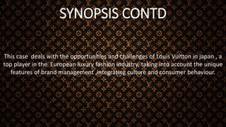 SYNOPSIS CONTD
This case deals with the opportunities and challenges of Louis Vuitton in japan , a
top player in the European luxury fashion industry, taking into account the unique
features of brand management ,integrating culture and consumer behaviour.
 
