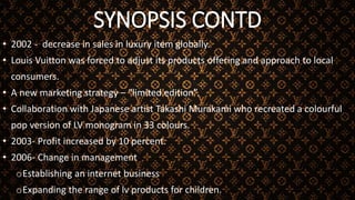 SYNOPSIS CONTD
• 2002 - decrease in sales in luxury item globally.
• Louis Vuitton was forced to adjust its products offering and approach to local
consumers.
• A new marketing strategy – “limited edition”.
• Collaboration with Japanese artist Takashi Murakami who recreated a colourful
pop version of LV monogram in 33 colours.
• 2003- Profit increased by 10 percent.
• 2006- Change in management
oEstablishing an internet business
oExpanding the range of lv products for children.
 