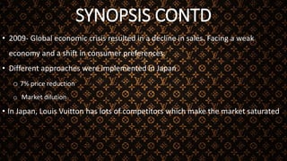 SYNOPSIS CONTD
• 2009- Global economic crisis resulted in a decline in sales. Facing a weak
economy and a shift in consumer preferences.
• Different approaches were implemented in Japan
o 7% price reduction
o Market dilution
• In Japan, Louis Vuitton has lots of competitors which make the market saturated
 